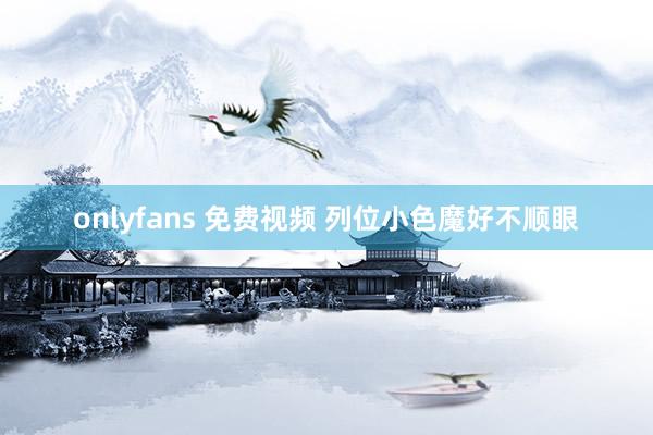 onlyfans 免费视频 列位小色魔好不顺眼