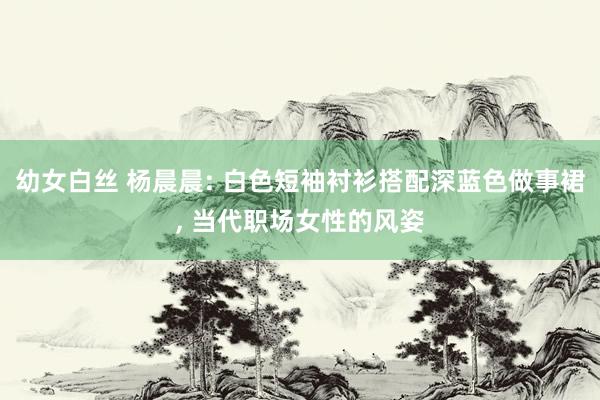 幼女白丝 杨晨晨: 白色短袖衬衫搭配深蓝色做事裙， 当代职场女性的风姿