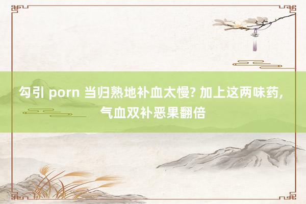 勾引 porn 当归熟地补血太慢? 加上这两味药， 气血双补恶果翻倍