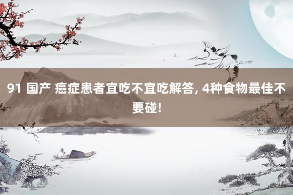 91 国产 癌症患者宜吃不宜吃解答， 4种食物最佳不要碰!