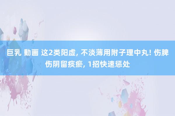巨乳 動画 这2类阳虚， 不淡薄用附子理中丸! 伤脾伤阴留痰瘀， 1招快速惩处