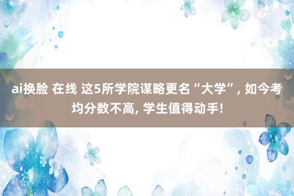 ai换脸 在线 这5所学院谋略更名“大学”， 如今考均分数不高， 学生值得动手!