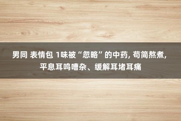 男同 表情包 1味被“忽略”的中药， 苟简熬煮， 平息耳鸣嘈杂、缓解耳堵耳痛