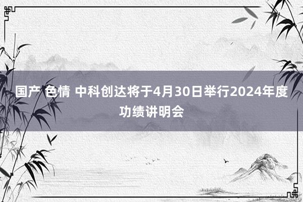 国产 色情 中科创达将于4月30日举行2024年度功绩讲明会