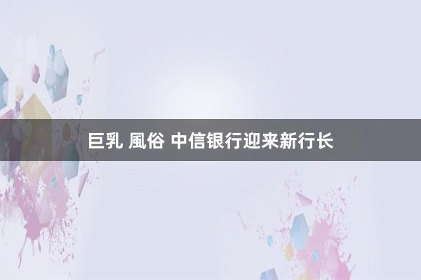 巨乳 風俗 中信银行迎来新行长
