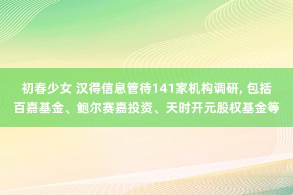初春少女 汉得信息管待141家机构调研， 包括百嘉基金、鲍尔赛嘉投资、天时开元股权基金等