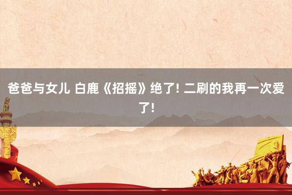 爸爸与女儿 白鹿《招摇》绝了! 二刷的我再一次爱了!
