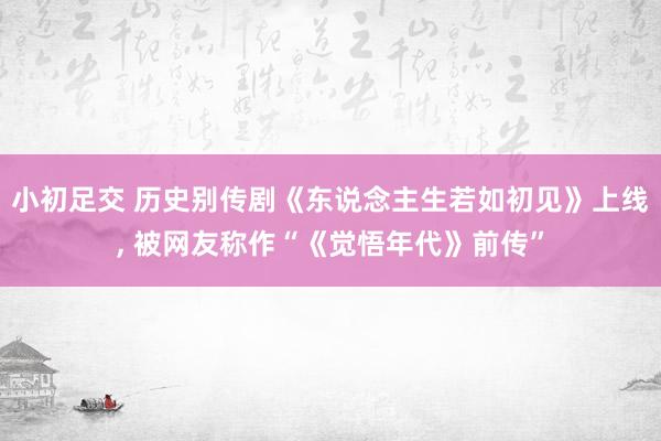 小初足交 历史别传剧《东说念主生若如初见》上线， 被网友称作“《觉悟年代》前传”