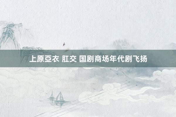 上原亞衣 肛交 国剧商场年代剧飞扬