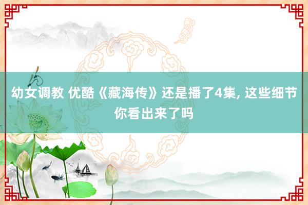 幼女调教 优酷《藏海传》还是播了4集， 这些细节你看出来了吗