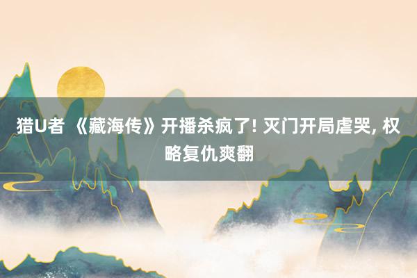 猎U者 《藏海传》开播杀疯了! 灭门开局虐哭， 权略复仇爽翻