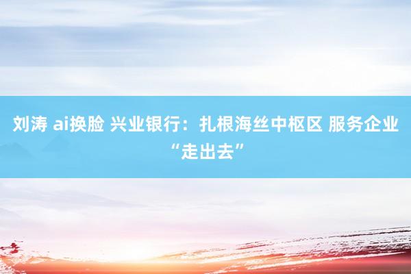 刘涛 ai换脸 兴业银行：扎根海丝中枢区 服务企业“走出去”