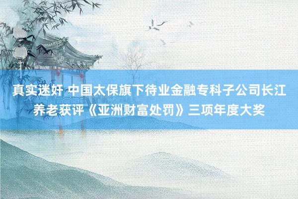 真实迷奸 中国太保旗下待业金融专科子公司长江养老获评《亚洲财富处罚》三项年度大奖