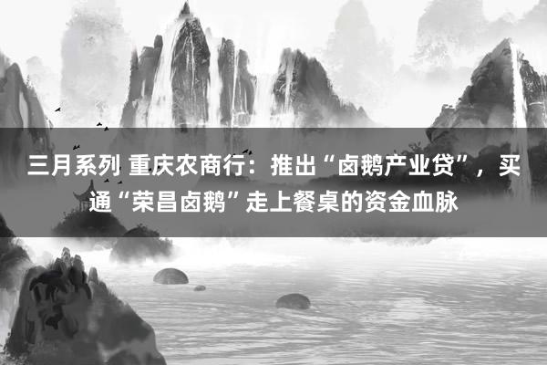 三月系列 重庆农商行：推出“卤鹅产业贷”，买通“荣昌卤鹅”走上餐桌的资金血脉