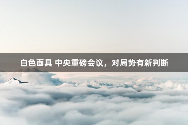 白色面具 中央重磅会议，对局势有新判断