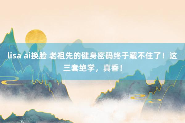 lisa ai换脸 老祖先的健身密码终于藏不住了！这三套绝学，真香！