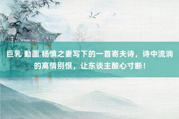 巨乳 動画 杨慎之妻写下的一首寄夫诗，诗中流淌的离情别恨，让东谈主酸心寸断！