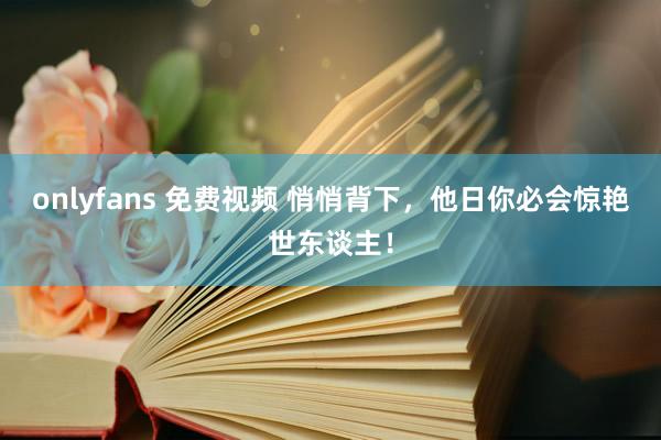 onlyfans 免费视频 悄悄背下，他日你必会惊艳世东谈主！