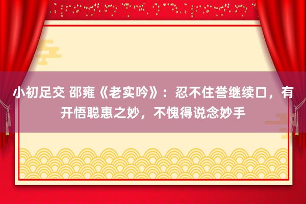 小初足交 邵雍《老实吟》：忍不住誉继续口，有开悟聪惠之妙，不愧得说念妙手