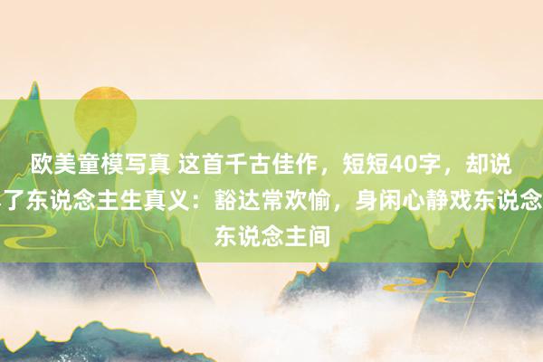 欧美童模写真 这首千古佳作，短短40字，却说念尽了东说念主生真义：豁达常欢愉，身闲心静戏东说念主间