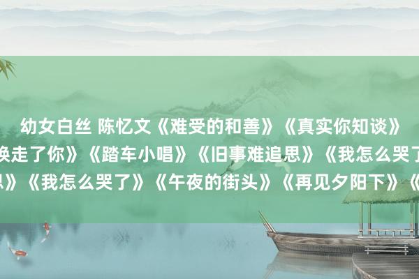 幼女白丝 陈忆文《难受的和善》《真实你知谈》《如若你知谈》《是谁唤走了你》《踏车小唱》《旧事难追思》《我怎么哭了》《午夜的街头》《再见夕阳下》《记号地走》