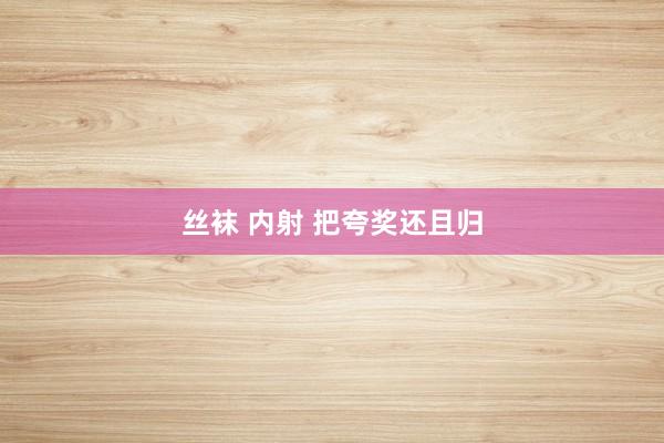丝袜 内射 把夸奖还且归
