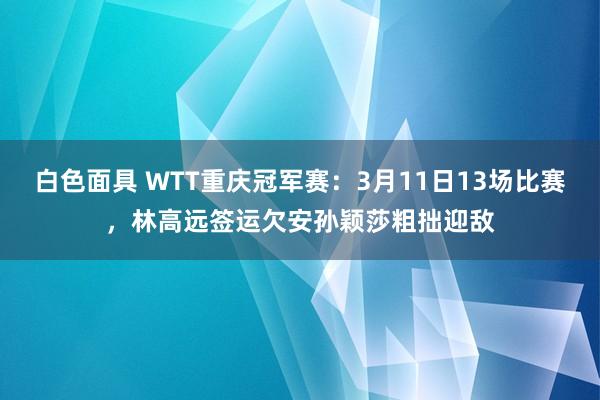 白色面具 WTT重庆冠军赛：3月11日13场比赛，林高远签运欠安孙颖莎粗拙迎敌