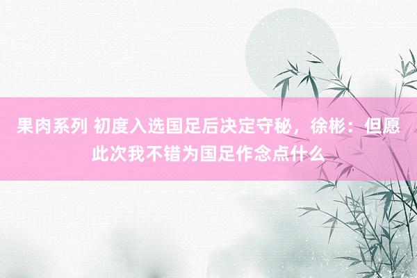 果肉系列 初度入选国足后决定守秘，徐彬：但愿此次我不错为国足作念点什么