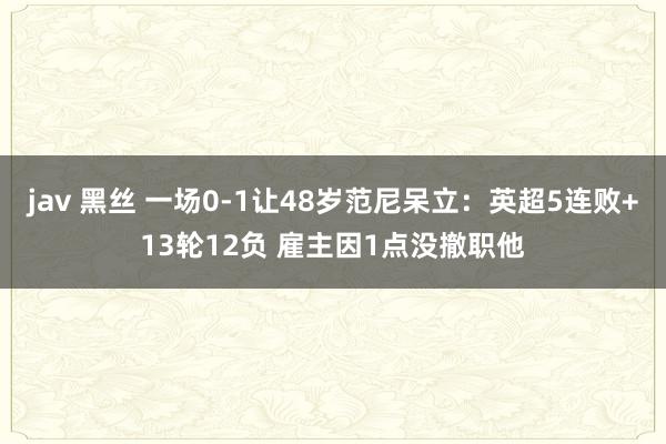 jav 黑丝 一场0-1让48岁范尼呆立：英超5连败+13轮12负 雇主因1点没撤职他