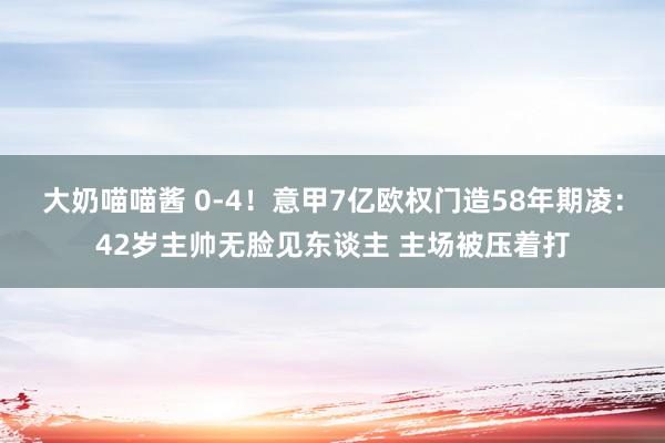 大奶喵喵酱 0-4！意甲7亿欧权门造58年期凌：42岁主帅无脸见东谈主 主场被压着打