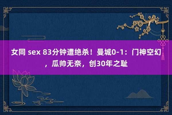 女同 sex 83分钟遭绝杀！曼城0-1：门神空幻，瓜帅无奈，创30年之耻