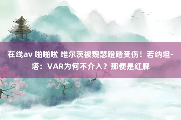 在线av 啪啪啦 维尔茨被魏瑟蹬踏受伤!若纳坦-塔:VAR为何不介入?那便是红牌