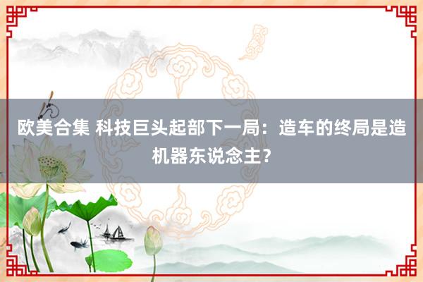 欧美合集 科技巨头起部下一局：造车的终局是造机器东说念主？