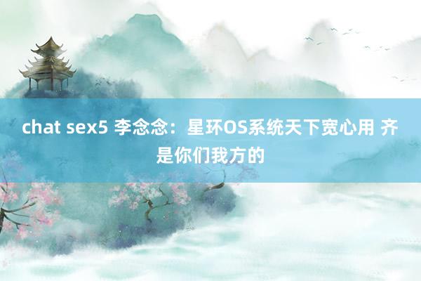 chat sex5 李念念：星环OS系统天下宽心用 齐是你们我方的