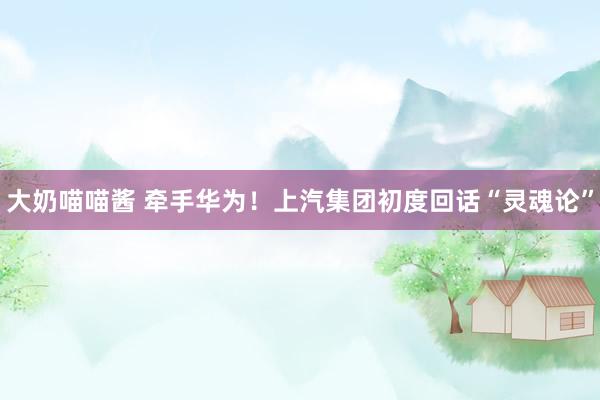 大奶喵喵酱 牵手华为！上汽集团初度回话“灵魂论”