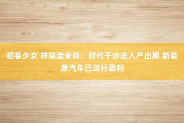 初春少女 祥瑞淦家阅：时代干涉进入产出期 新能源汽车已运行盈利